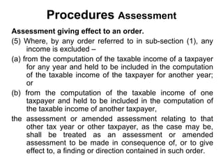 Procedures Assessment
Assessment giving effect to an order.
(5) Where, by any order referred to in sub-section (1), any
income is excluded –
(a) from the computation of the taxable income of a taxpayer
for any year and held to be included in the computation
of the taxable income of the taxpayer for another year;
or
(b) from the computation of the taxable income of one
taxpayer and held to be included in the computation of
the taxable income of another taxpayer,
the assessment or amended assessment relating to that
other tax year or other taxpayer, as the case may be,
shall be treated as an assessment or amended
assessment to be made in consequence of, or to give
effect to, a finding or direction contained in such order.

 