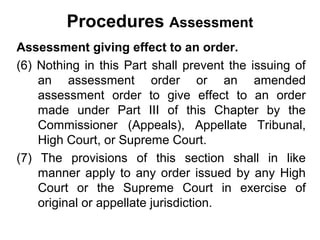 Procedures Assessment
Assessment giving effect to an order.
(6) Nothing in this Part shall prevent the issuing of
an assessment order or an amended
assessment order to give effect to an order
made under Part III of this Chapter by the
Commissioner (Appeals), Appellate Tribunal,
High Court, or Supreme Court.
(7) The provisions of this section shall in like
manner apply to any order issued by any High
Court or the Supreme Court in exercise of
original or appellate jurisdiction.

 