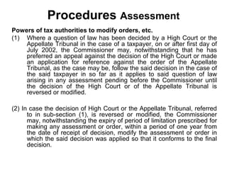 Procedures Assessment
Powers of tax authorities to modify orders, etc.
(1) Where a question of law has been decided by a High Court or the
Appellate Tribunal in the case of a taxpayer, on or after first day of
July 2002, the Commissioner may, notwithstanding that he has
preferred an appeal against the decision of the High Court or made
an application for reference against the order of the Appellate
Tribunal, as the case may be, follow the said decision in the case of
the said taxpayer in so far as it applies to said question of law
arising in any assessment pending before the Commissioner until
the decision of the High Court or of the Appellate Tribunal is
reversed or modified.
(2) In case the decision of High Court or the Appellate Tribunal, referred
to in sub-section (1), is reversed or modified, the Commissioner
may, notwithstanding the expiry of period of limitation prescribed for
making any assessment or order, within a period of one year from
the date of receipt of decision, modify the assessment or order in
which the said decision was applied so that it conforms to the final
decision.

 