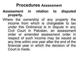Procedures Assessment
Assessment in relation to disputed
property.
Where the ownership of any property the
income from which is chargeable to tax
under this Ordinance is in dispute in any
Civil Court in Pakistan, an assessment
order or amended assessment order in
respect of such income may be issued at
any time within one year after the end of the
financial year in which the decision of the
Court is made.

 