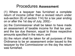 Procedures Assessment
(1) Where a taxpayer has furnished a complete
return of income (other than a revised return under
sub-section (6) of section 114) for a tax year ending
on or after the 1st day of July, 2002,(a) the Commissioner shall be taken to have made
an assessment of taxable income for that tax year,
and the tax due thereon, equal to those respective
amounts specified in the return; and
(b) the return shall be taken for all purposes of this
Ordinance to be an assessment order issued to the
taxpayer by the Commissioner on the day the return
was furnished.

 
