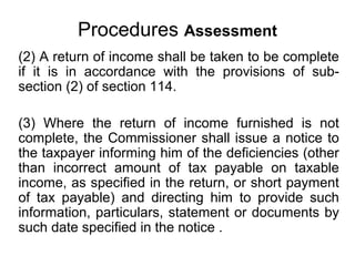 Procedures Assessment
(2) A return of income shall be taken to be complete
if it is in accordance with the provisions of subsection (2) of section 114.
(3) Where the return of income furnished is not
complete, the Commissioner shall issue a notice to
the taxpayer informing him of the deficiencies (other
than incorrect amount of tax payable on taxable
income, as specified in the return, or short payment
of tax payable) and directing him to provide such
information, particulars, statement or documents by
such date specified in the notice .

 