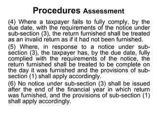 Procedures Assessment
(4) Where a taxpayer fails to fully comply, by the
due date, with the requirements of the notice under
sub-section (3), the return furnished shall be treated
as an invalid return as if it had not been furnished.
(5) Where, in response to a notice under subsection (3), the taxpayer has, by the due date, fully
complied with the requirements of the notice, the
return furnished shall be treated to be complete on
the day it was furnished and the provisions of subsection (1) shall apply accordingly.
(6) No notice under sub-section (3) shall be issued
after the end of the financial year in which return
was furnished, and the provisions of sub-section (1)
shall apply accordingly.

 