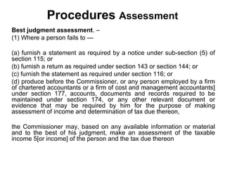 Procedures Assessment
Best judgment assessment. –
(1) Where a person fails to —
(a) furnish a statement as required by a notice under sub-section (5) of
section 115; or
(b) furnish a return as required under section 143 or section 144; or
(c) furnish the statement as required under section 116; or
(d) produce before the Commissioner, or any person employed by a firm
of chartered accountants or a firm of cost and management accountants]
under section 177, accounts, documents and records required to be
maintained under section 174, or any other relevant document or
evidence that may be required by him for the purpose of making
assessment of income and determination of tax due thereon,
the Commissioner may, based on any available information or material
and to the best of his judgment, make an assessment of the taxable
income 5[or income] of the person and the tax due thereon

 
