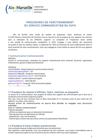 FORMATION	
  
                                 PROFESSIONNELLE	
  
                                 CONTINUE	
  




                      PROCEDURES DE FONCTIONNEMENT
                     DU SERVICE COMMUNICATION DU SUFA


      Afin de faciliter votre travail de création de plaquettes, flyers, brochures et autres,
le SUFA (Service universitaire de formation tout au long de la vie) se propose de vous apporter son concours
dans la réalisation de vos différents supports. La conception et l’impression étant confiés
à une société de communication compétente, le SUFA s’engage à vous délivrer des documents
de qualité et dans les meilleurs délais. La légitimité de l’offre de formation de notre établissement étant le
point essentiel de notre investissement, nous nous engageons à tout mettre en œuvre afin de vous apporter
satisfaction.


1 Communication Institutionnelle
Services
Conseil en communication, réalisation de supports institutionnels écrits (Internet, brochure), organisation
d’événements, gestion d’objets promotionnels

Contacts
Vincent BUOUS : Responsable de la communication Internet
Vincent.buous@univmed.fr – Tél
Kalassoumi ADJILANI : chargé de communication
Kalassoumi.adjilani@univ-amu.fr – 04 13 55 06 56
Frédérick JOULIE : Société Supernova Graphik
Supernova13@live.fr - 0953 498 450
Jean-Luc DUMUIS : Chargé de l’offre de formation globale
……………….@................. - Tél


1.1 Procédure de création d’affiches, flyers, chemises ou plaquette
Le service de la communication vous propose de réaliser des supports de communication par le biais de la
société de communication Supernova Graphik.
Pour cela, merci de nous contacter dans un délai raisonnable (3 à 4 semaines avant au plus tard) avec vos
objectifs, vos cibles, votre contenu.
Aucune action de communication ne pourra être décidée ou engagée sans discussion
préalable
avec la "cellule communication"
Créations possibles :
- affiches ou kakemonos pour un événement institutionnel
- flyer (qui peut être une déclinaison de l’affiche)
- plaquette (ex : pour une formation)
- chemise (pour contenir des documents comme une présentation PowerPoint)



1.2 Procédure d’achat d’objets promotionnels
Vous souhaitez disposer d’objets promotionnels pour vos événements.
Pour répondre à votre demande, nous vous proposons de nous contacter, nous serons l’intermédiaire avec la
société, Supernova Graphik et nous assurerons que les meilleurs tarifs vous soient appliqués.

                                                                                                            1	
  
	
  
 