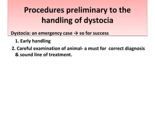 Procedures preliminary to the
handling of dystocia
Procedures preliminary to the
handling of dystocia
Dystocia: an emergency case → so for success
1. Early handling
2. Careful examination of animal- a must for correct diagnosis
& sound line of treatment.
 