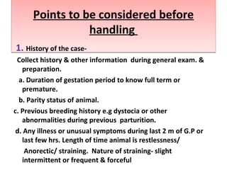 Points to be considered before
handling
Points to be considered before
handling
1. History of the case-
Collect history & other information during general exam. &
preparation.
a. Duration of gestation period to know full term or
premature.
b. Parity status of animal.
c. Previous breeding history e.g dystocia or other
abnormalities during previous parturition.
d. Any illness or unusual symptoms during last 2 m of G.P or
last few hrs. Length of time animal is restlessness/
Anorectic/ straining. Nature of straining- slight
intermittent or frequent & forceful
 