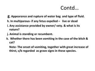 Contd…
g. Appearance and rupture of water bag and type of fluid.
h. In multiparous- if any fetus expelled – live or dead
i. Any assistance provided by owner/ vety. & what is its
nature?
j. Animal is standing or recumbent.
k. Whether there has been vomiting in the case of the bitch &
cat?
Note- The onset of vomiting, together with great increase of
thirst, s/b regarded as grave signs in these species.
 