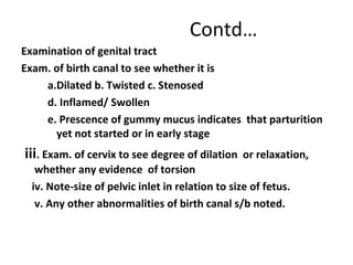 Contd…
Examination of genital tract
Exam. of birth canal to see whether it is
a.Dilated b. Twisted c. Stenosed
d. Inflamed/ Swollen
e. Prescence of gummy mucus indicates that parturition
yet not started or in early stage
iii. Exam. of cervix to see degree of dilation or relaxation,
whether any evidence of torsion
iv. Note-size of pelvic inlet in relation to size of fetus.
v. Any other abnormalities of birth canal s/b noted.
 