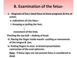 B. Examination of the fetus-B. Examination of the fetus-
1. Diagnosis of live / dead fetus to know prognosis & line of
action.
a. Indications of Live fetus -
i. Grasping or pulling the foot,
movement of the limb.
Pinching the eye ball – shaking of head.
iii. Placing the finger inside mouth- suckling or movements
of the tongue & jaw.
iv. Putting fingers in anus- in breech presentation-
contraction of the anal sphincter.
Note- If these signs are not present fetus is considered as
dead.
 