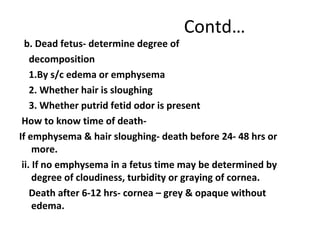 Contd…
b. Dead fetus- determine degree of
decomposition
1.By s/c edema or emphysema
2. Whether hair is sloughing
3. Whether putrid fetid odor is present
How to know time of death-
If emphysema & hair sloughing- death before 24- 48 hrs or
more.
ii. If no emphysema in a fetus time may be determined by
degree of cloudiness, turbidity or graying of cornea.
Death after 6-12 hrs- cornea – grey & opaque without
edema.
 