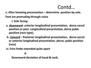 Contd…
v. After knowing presentation – determine position by sole.
Feet are protruding through vulva
i. Sole facing-
a. downward- anterior longitudinal presentation, dorso sacral
position or post. Longitudinal presentation, dorso pubic
position (rare type).
b. Upward – Posterior longitudinal presentation, dorso sacral
or anterior longitudinal presentation ,dorso- pubic position
(rare)
vi. Fore limbs extended quite apart
↓
Downward deviation of head & neck.
 