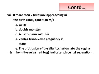 Contd…Contd…
viii. If more than 2 limbs are approaching in
the birth canal, condition m/b –
a. twins
b. double monster
c. Schistosomus refluxus
d. ventro-transeverse pregnancy in
mare
e. The protrusion of the allantochorion into the vagina
& from the vulva (red bag) indicates placental separation.
 