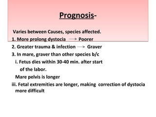 Prognosis-Prognosis-
Varies between Causes, species affected.
1. More prolong dystocia Poorer
2. Greater trauma & infection Graver
3. In mare, graver than other species b/c
i. Fetus dies within 30-40 min. after start
of the labor.
Mare pelvis is longer
iii. Fetal extremities are longer, making correction of dystocia
more difficult
 