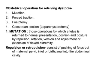 Obstetrical operation for releiving dystocia-
1. Mutation.
2. Forced traction.
3. Foetotomy.
4. Caesarean section (Laparohysterotomy)
1. MUTATION : those operations by which a fetus is
returned to normal presentation, position and posture
by repulsion, rotation, version and adjustment or
extension of flexed extremity.
Repulsion or retropulsion- consist of pushing of fetus out
of maternal pelvic inlet or birthcanal into the abdominal
cavity.
 