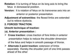 Rotation: It is turning of fetus on its long axis to bring the
fetus in dorsosacral position.
Version: It is rotation of fetus on its transverse axis into an
anterior or posterior presentation.
Adjustment of extremities: the flexed limbs are extended
out to relieve dystocia.
2. FORCED TRACTION:
Utrecht technique of traction:
(a). Anterior presentation :
 Cross traction: cross traction of fore limbs in anterior
presentation helps to reduce the shoulder dimension
of the fetus and helps in smooth passage of thorax.
 Alternate 2 point traction: extension of limbs
separately thereby the shoulder joint of one limb passes
ahead of the other
 