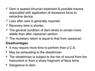  Dam is spared inhuman treatment & possible trauma
associated with application of excessive force to
extractive device.
 Less after care is generally required.
 Recovery time is shorter.
 The general condition of dam tends to remain more
stable than after caesarian section.
 The monetary return is equal to that from caesarian.
Disadvantages
 It may require more time to perform than a C.S.
 May be exhausting to the obstetrician
 The obstetrician is subject to the risk of wound from the
instrument or from a sharp fragment of fetus bone
 Dangerous to dam.
 