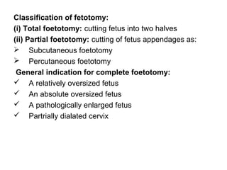 Classification of fetotomy:
(i) Total foetotomy: cutting fetus into two halves
(ii) Partial foetotomy: cutting of fetus appendages as:
 Subcutaneous foetotomy
 Percutaneous foetotomy
General indication for complete foetotomy:
 A relatively oversized fetus
 An absolute oversized fetus
 A pathologically enlarged fetus
 Partrially dialated cervix
 