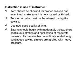 Instruction in use of instrument:
 Wire should be checked for proper position and
examined, make sure it is not crossed or kinked.
 Tension on wire must not be relaxed during the
sawing.
 Use new good quality of wire.
 Sawing should begin with moderately , slow, short,
continuous strokes and application of moderate
pressure. As the wire becomes firmly seated long
continuous sawing strokes are applied with heavy
pressure.
 