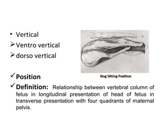 • Vertical
Ventro vertical
dorso vertical
Position
Definition: Relationship between vertebral column of
fetus in longitudinal presentation of head of fetus in
transverse presentation with four quadrants of maternal
pelvis.
 