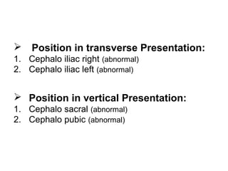  Position in transverse Presentation:
1. Cephalo iliac right (abnormal)
2. Cephalo iliac left (abnormal)
 Position in vertical Presentation:
1. Cephalo sacral (abnormal)
2. Cephalo pubic (abnormal)
 