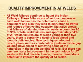 QUALITY IMPROVEMENT IN AT WELDS
 AT Weld failures continue to haunt the Indian
Railways. These failures are of serious concern as
each weld failure has the potential to cause a
derailment and also they lead to disruption to traffic
and reduce effective line capacity. Statistics shows
that failures of alumino-thermic welds account for 90
to 95% of total weld failures and approximately 34%
of AT welds failures are of welds younger than five
years, there is certainly a need to look ahead and
identify deficiencies. New techniques adopted in
recent years such as combination joints and wide gap
welding have aimed at removing some of the
handicaps in the in-situ welding of rails. But there has
been no major improvement in the technology for AT
welds in the last decade. Hence, there is tremendous
potential to improve the quality of AT welds.
 