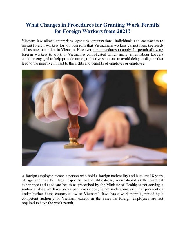What Changes in Procedures for Granting Work Permits
for Foreign Workers from 2021?
Vietnam law allows enterprises, agencies, organizations, individuals and contractors to
recruit foreign workers for job positions that Vietnamese workers cannot meet the needs
of business operation in Vietnam. However, the procedures to apply for permit allowing
foreign workers to work in Vietnam is complicated which many times labour lawyers
could be engaged to help provide more productive solutions to avoid delay or dispute that
lead to the negative impact to the rights and benefits of employer or employee.
A foreign employee means a person who hold a foreign nationality and is at last 18 years
of age and has full legal capacity; has qualifications, occupational skills, practical
experience and adequate health as prescribed by the Minister of Health; is not serving a
sentence; does not have an unspent conviction; is not undergoing criminal prosecution
under his/her home country’s law or Vietnam’s law; has a work permit granted by a
competent authority of Vietnam, except in the cases the foreign employees are not
required to have the work permit.
 
