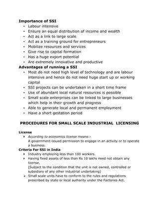 Importance of SSI
  • Labour intensive
  • Ensure an equal distribution of income and wealth
  • Act as a link to large scale
  • Act as a training ground for entrepreneurs
  • Mobilize resources and services
  • Give rise to capital formation
  • Has a huge export potential
  • Are extremely innovative and productive
Advantages of running a SSI
  • Most do not need high level of technology and are labour
    intensive and hence do not need huge start up or working
    capital
  • SSI projects can be undertaken in a short time frame
  • Use of abundant local natural resources is possible
  • Small scale enterprises can be linked to large businesses
    which help in their growth and progress
  • Able to generate local and permanent employment
  • Have a short gestation period

PROCEDURES FOR SMALL SCALE INDUSTRIAL LICENSING

License
    According to economics license means:-
      A government-issued permission to engage in an activity or to operate
      a business.
Criteria For SSI in India
    Industry employing less than 100 workers.
    Having fixed assets of less than Rs 10 lakhs need not obtain any
      license.
      (Subject to the condition that the unit is not owned, controlled or
      subsidiary of any other industrial undertaking)
    Small scale units have to conform to the rules and regulations
      prescribed by state or local authority under the Factories Act.
 