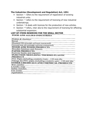 The Industries (Development and Regulation) Act, 1951
   Section ١٠ refers to the requirement of registration of existing
     industrial units.
   Section ١١ refers to the requirement of licensing of new industrial
     undertakings.
   Section ١١A deals with licences for the production of new articles.
   Section ١٣ refers, inter alia to the requirement of licensing for effecting
     substantial expansion.
LIST OF ITEMS RESERVED FOR THE SMALL SECTOR
 