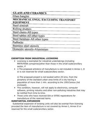 EXEMPTION FROM INDUSTRIAL LICENSING
   Licensing is exempted for industrial undertakings (including
    MRTP/FERA companies)other than those in the small scale/ancillary
    sector, if
   i) The proposed article(s) of manufacture is not included in Annex I, II
    or is not reserved for small scale/ancillary sector.

      ii) The proposed project is not located within 25 kms. from the
      periphery of the standard urban area limits of a city having a
      population of more than 1 mln. according to the 1991Census (list
      enclosed).
    This condition, however, will not apply to electronics, computer
      software, printing industry and other non-polluting industries that may
      be notified from time to time.
    Those units who have received SIA or DTDG registrations for
      manufacture of the reserved items.
SUBSTANTIAL EXPANSION
 Substantial expansion of existing units will also be exempt from licensing
provided the item of manufacture is not covered by Annex I, Annex II or
reserved for the small scale/ancillary sector.
 