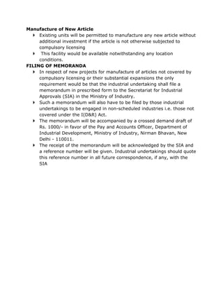 Manufacture of New Article
   Existing units will be permitted to manufacture any new article without
     additional investment if the article is not otherwise subjected to
     compulsory licensing
   This facility would be available notwithstanding any location
     conditions.
FILING OF MEMORANDA
   In respect of new projects for manufacture of articles not covered by
     compulsory licensing or their substantial expansions the only
     requirement would be that the industrial undertaking shall file a
     memorandum in prescribed form to the Secretariat for Industrial
     Approvals (SIA) in the Ministry of Industry.
   Such a memorandum will also have to be filed by those industrial
     undertakings to be engaged in non-scheduled industries i.e. those not
     covered under the I(D&R) Act.
   The memorandum will be accompanied by a crossed demand draft of
     Rs. 1000/- in favor of the Pay and Accounts Officer, Department of
     Industrial Development, Ministry of Industry, Nirman Bhavan, New
     Delhi - 110011.
   The receipt of the memorandum will be acknowledged by the SIA and
     a reference number will be given. Industrial undertakings should quote
     this reference number in all future correspondence, if any, with the
     SIA
 