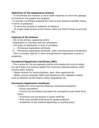 Objectives of The Registration Scheme
- To enumerate and maintain a roll of small industries to which the package
of incentives and support are targeted.
-To provide a certificate enabling the units to avail statutory benefits mainly
in terms of protection.
 - To serve the purpose of collection of statistics.
 - To create nodal centres at the Centre, State and District levels to promote
SSI.

Features of The Scheme
- DIC is the primary registering centre
- Registration is voluntary and not compulsory.
- Two types of registration is done in all States.
  I. Provisional registration certificate
 II. Permanent registration certificate , after commencement of production
 - PRC is normally valid for 5 years and permanent registration is given in
perpetuity

Provisional Registration Certificate (PRC)
- This is given for the pre-operative period and enables the units to obtain
the term loans and working capital from financial institutions/banks under
priority sector lending.
 - Obtain facilities for accommodation, land, other approvals etc.
 - Obtain various necessary NOCs and clearances from regulatory bodies
such as Pollution Control Board, Labour Regulations etc.

Permanent Registration Certificate
  • Enables the unit to get the following incentives/concessions:
     - Excise exemptions
     - Income-Tax exemption and Sales Tax exemption as per State Govt.
    Policy.
     - Incentives and concessions in power tariff etc.
     - Price and purchase preference for goods produced.
     - Availability of raw material depending on existing policy.
 