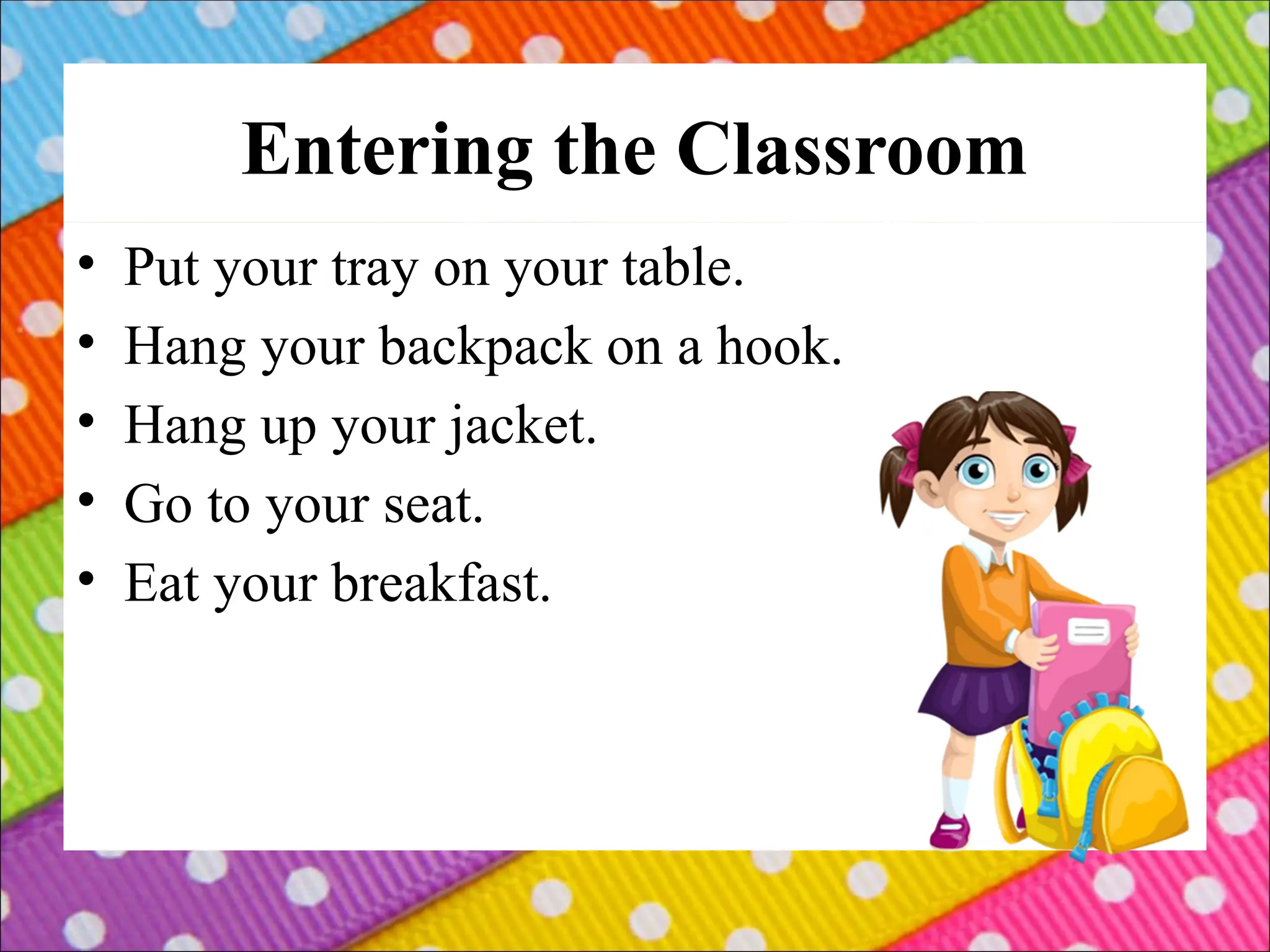 Entering the Classroom
• Put your tray on your table.
• Hang your backpack on a hook.
• Hang up your jacket.
• Go to your seat.
• Eat your breakfast.
 