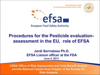 Procedures for the Pesticide evaluation-
assessment in the EU, role of EFSA
Jordi Serrratosa Ph.D.
EFSA Liaison officer at the FDA
June 4, 2013
USDA Office of Risk Assessment and Cost-Benefit Analyis
and the National Capital Area Chapter of the Society for
Risk Analysis
1
Committed since 2002
to ensuring that Europe’s food is safe
 