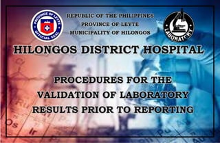 Page 1 of 13 PROCEDURES FOR THE VALIDATION OF TEST RESULTS PRIOR TO REPORTING
REPUBLIC OF THE PHILIPPINES
PROVINCE OF LEYTE
MUNICIPALITY OF HILONGOS
HILONGOS DISTRICT HOSPITAL
PROCEDURES FOR THE
VALIDATION OF LABORATORY
RESULTS PRIOR TO REPORTING
 