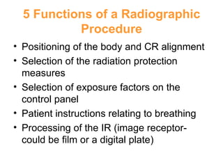 5 Functions of a Radiographic Procedure Positioning of the body and CR alignment Selection of the radiation protection measures Selection of exposure factors on the control panel Patient instructions relating to breathing Processing of the IR (image receptor- could be film or a digital plate) 