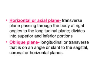 Horizontal or axial plane-  transverse plane passing through the body at right angles to the longitudinal plane; divides into superior and inferior portions Oblique plane-  longitudinal or transverse that is on an angle or slant to the sagittal, coronal or horizontal planes. 