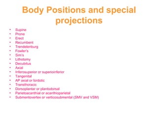 Body Positions and special projections Supine Prone Erect Recumbent Trendelenburg Fowler’s Sim’s  Lithotomy Decubitus Axial Inferosuperior or superioinferior Tangenital AP axial or lordotic Transthoracic Dorsoplantar or plantodorsal Parietoacanthial or acanthioparietal Submentovertex or verticosubmental (SMV and VSM) 