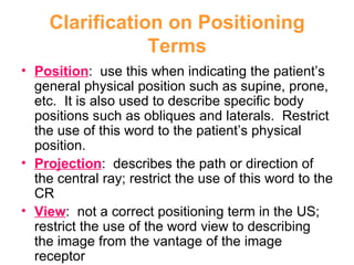 Clarification on Positioning Terms Position :  use this when indicating the patient’s general physical position such as supine, prone, etc.  It is also used to describe specific body positions such as obliques and laterals.  Restrict the use of this word to the patient’s physical position. Projection :  describes the path or direction of the central ray; restrict the use of this word to the CR View :  not a correct positioning term in the US; restrict the use of the word view to describing the image from the vantage of the image receptor 