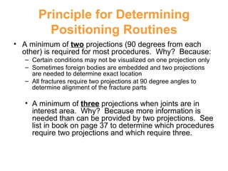 Principle for Determining Positioning Routines A minimum of  two  projections (90 degrees from each other) is required for most procedures.  Why?  Because: Certain conditions may not be visualized on one projection only Sometimes foreign bodies are embedded and two projections are needed to determine exact location All fractures require two projections at 90 degree angles to determine alignment of the fracture parts A minimum of  three  projections when joints are in interest area.  Why?  Because more information is needed than can be provided by two projections.  See list in book on page 37 to determine which procedures require two projections and which require three. 
