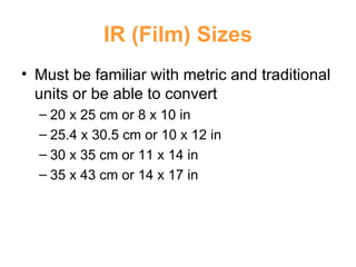 IR (Film) Sizes Must be familiar with metric and traditional units or be able to convert 20 x 25 cm or 8 x 10 in 25.4 x 30.5 cm or 10 x 12 in 30 x 35 cm or 11 x 14 in 35 x 43 cm or 14 x 17 in 