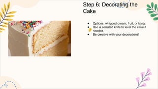 Step 6: Decorating the
Cake
● Options: whipped cream, fruit, or icing.
● Use a serrated knife to level the cake if
needed.
● Be creative with your decorations!
 