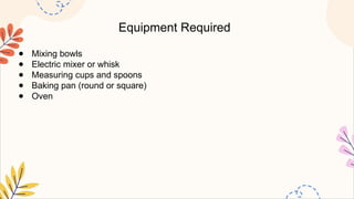 Equipment Required
● Mixing bowls
● Electric mixer or whisk
● Measuring cups and spoons
● Baking pan (round or square)
● Oven
 