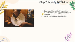 Step 2: Mixing the Batter
● Beat egg whites until stiff peaks form.
● In another bowl, mix egg yolks and sugar
until pale.
● Gently fold in flour and egg whites.
 