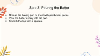 Step 3: Pouring the Batter
● Grease the baking pan or line it with parchment paper.
● Pour the batter evenly into the pan.
● Smooth the top with a spatula.
 