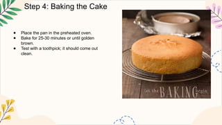 Step 4: Baking the Cake
● Place the pan in the preheated oven.
● Bake for 25-30 minutes or until golden
brown.
● Test with a toothpick; it should come out
clean.
 