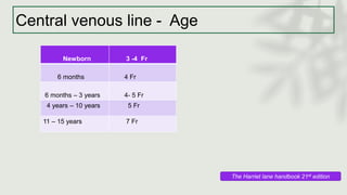 Central venous line - Age
Newborn 3 -4 Fr
6 months 4 Fr
6 months – 3 years 4- 5 Fr
4 years – 10 years 5 Fr
11 – 15 years 7 Fr
The Harriet lane handbook 21st edition
 