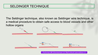 SELDINGER TECHNIQUE
The Seldinger technique, also known as Seldinger wire technique, is
a medical procedure to obtain safe access to blood vessels and other
hollow organs
 