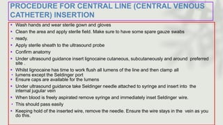 PROCEDURE FOR CENTRAL LINE (CENTRAL VENOUS
CATHETER) INSERTION
 Wash hands and wear sterile gown and gloves
 Clean the area and apply sterile field. Make sure to have some spare gauze swabs
• ready.
 Apply sterile sheath to the ultrasound probe
 Confirm anatomy
 Under ultrasound guidance insert lignocaine cutaneous, subcutaneously and around preferred
site .
 Whilst lignocaine has time to work flush all lumens of the line and then clamp all
• lumens except the Seldinger port
 Ensure caps are available for the lumens
 Under ultrasound guidance take Seldinger needle attached to syringe and insert into the
internal jugular vein
 When blood is freely aspirated remove syringe and immediately inset Seldinger wire.
• This should pass easily
 Keeping hold of the inserted wire, remove the needle. Ensure the wire stays in the vein as you
do this.
 