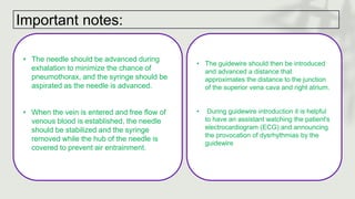 Important notes:
• The needle should be advanced during
exhalation to minimize the chance of
pneumothorax, and the syringe should be
aspirated as the needle is advanced.
• When the vein is entered and free flow of
venous blood is established, the needle
should be stabilized and the syringe
removed while the hub of the needle is
covered to prevent air entrainment.
• The guidewire should then be introduced
and advanced a distance that
approximates the distance to the junction
of the superior vena cava and right atrium.
• During guidewire introduction it is helpful
to have an assistant watching the patient's
electrocardiogram (ECG) and announcing
the provocation of dysrhythmias by the
guidewire
 